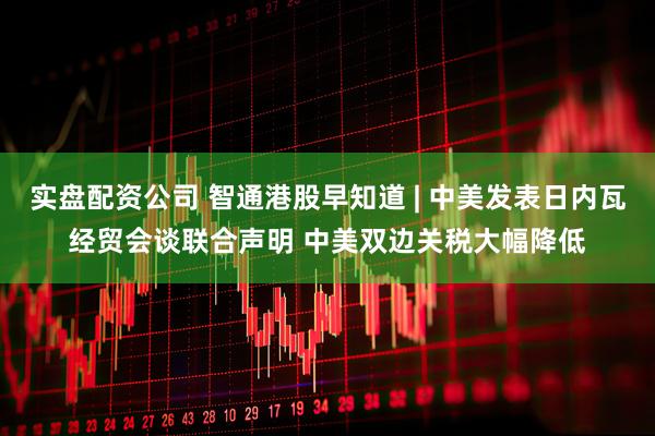 实盘配资公司 智通港股早知道 | 中美发表日内瓦经贸会谈联合声明 中美双边关税大幅降低