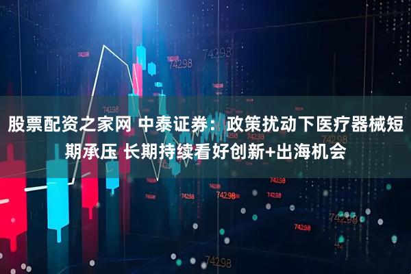 股票配资之家网 中泰证券：政策扰动下医疗器械短期承压 长期持续看好创新+出海机会