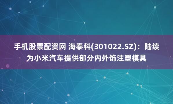 手机股票配资网 海泰科(301022.SZ)：陆续为小米汽车提供部分内外饰注塑模具