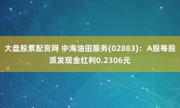大盘股票配资网 中海油田服务(02883)：A股每股派发现金红利0.2306元