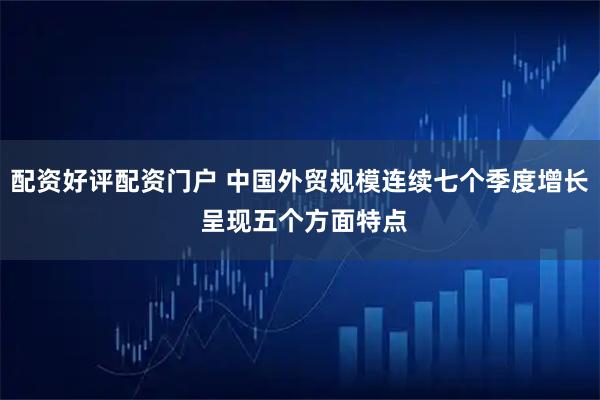 配资好评配资门户 中国外贸规模连续七个季度增长 呈现五个方面特点