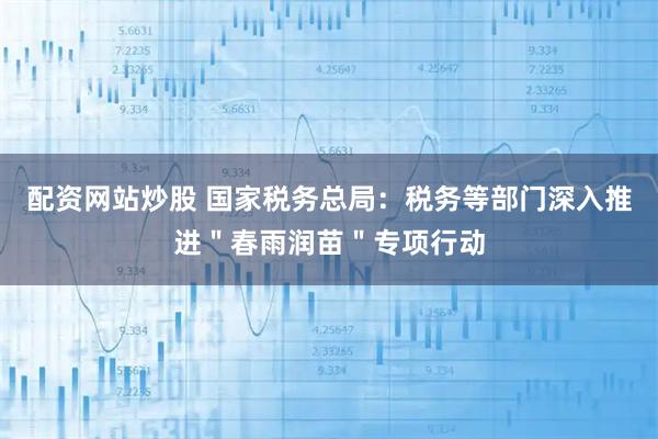 配资网站炒股 国家税务总局：税务等部门深入推进＂春雨润苗＂专项行动