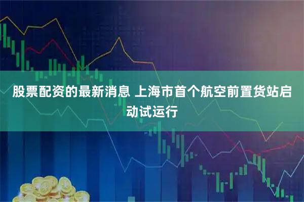 股票配资的最新消息 上海市首个航空前置货站启动试运行