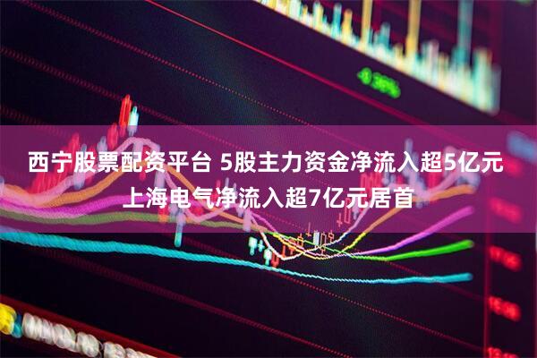 西宁股票配资平台 5股主力资金净流入超5亿元 上海电气净流入超7亿元居首