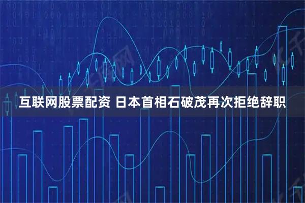 互联网股票配资 日本首相石破茂再次拒绝辞职