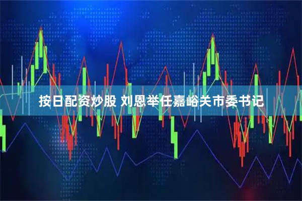 按日配资炒股 刘恩举任嘉峪关市委书记