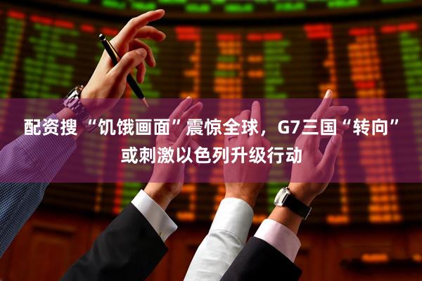 配资搜 “饥饿画面”震惊全球，G7三国“转向”或刺激以色列升级行动