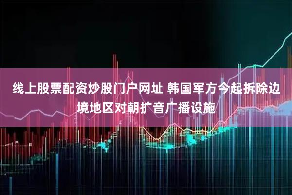 线上股票配资炒股门户网址 韩国军方今起拆除边境地区对朝扩音广播设施