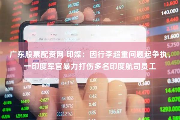 广东股票配资网 印媒：因行李超重问题起争执，一印度军官暴力打伤多名印度航司员工