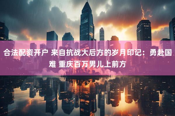 合法配资开户 来自抗战大后方的岁月印记：勇赴国难 重庆百万男儿上前方