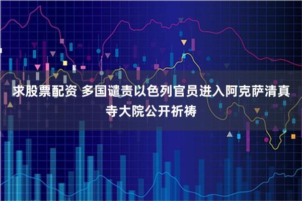 求股票配资 多国谴责以色列官员进入阿克萨清真寺大院公开祈祷