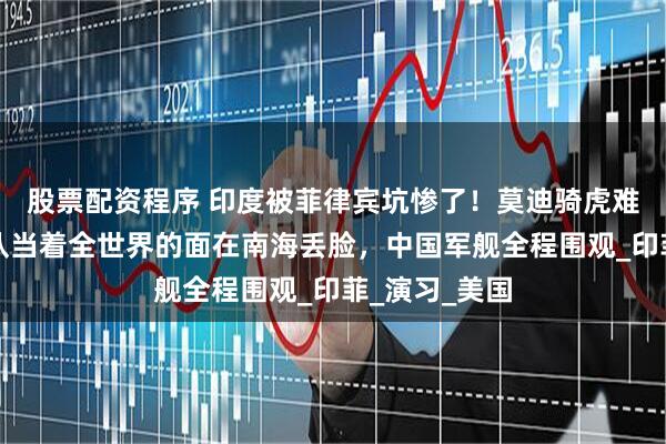 股票配资程序 印度被菲律宾坑惨了！莫迪骑虎难下，两国军队当着全世界的面在南海丢脸，中国军舰全程围观_印菲_演习_美国