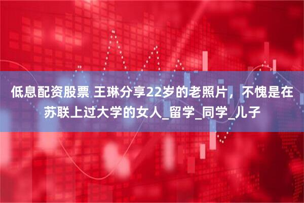 低息配资股票 王琳分享22岁的老照片，不愧是在苏联上过大学的女人_留学_同学_儿子