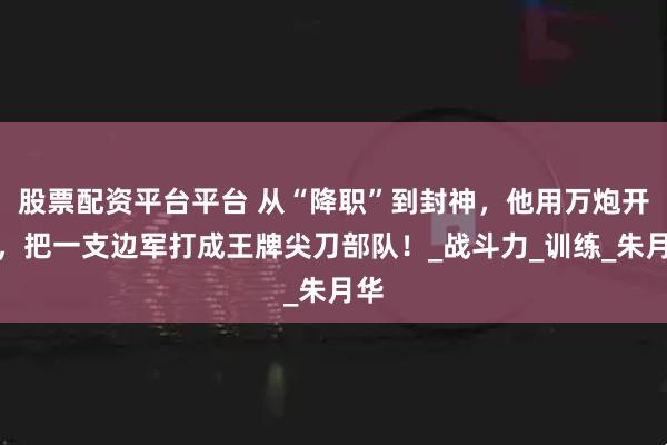 股票配资平台平台 从“降职”到封神，他用万炮开路，把一支边军打成王牌尖刀部队！_战斗力_训练_朱月华
