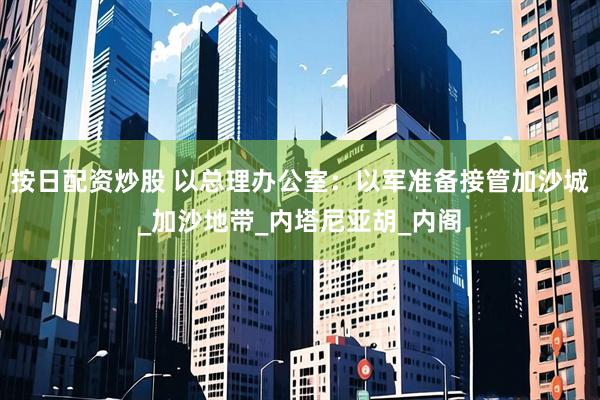 按日配资炒股 以总理办公室：以军准备接管加沙城_加沙地带_内塔尼亚胡_内阁