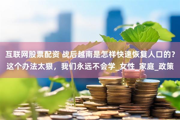互联网股票配资 战后越南是怎样快速恢复人口的？这个办法太狠，我们永远不会学_女性_家庭_政策