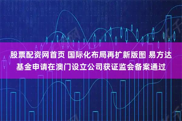 股票配资网首页 国际化布局再扩新版图 易方达基金申请在澳门设立公司获证监会备案通过