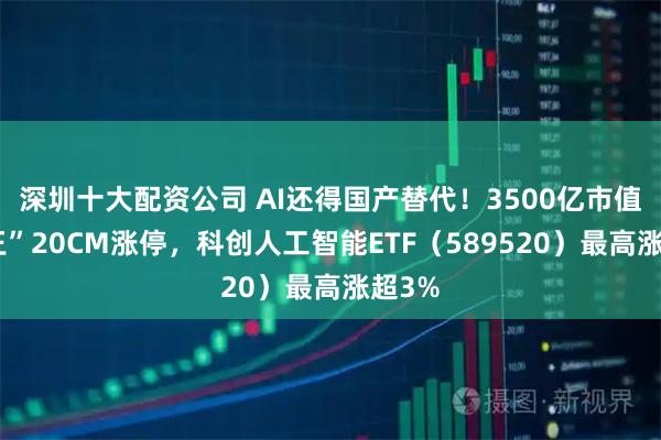 深圳十大配资公司 AI还得国产替代！3500亿市值“寒王”20CM涨停，科创人工智能ETF（589520）最高涨超3%
