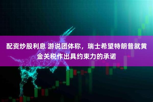 配资炒股利息 游说团体称，瑞士希望特朗普就黄金关税作出具约束力的承诺