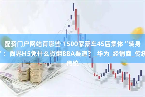 配资门户网站有哪些 1500家豪车4S店集体“转身”：尚界H5凭什么掀翻BBA渠道？_华为_经销商_传统