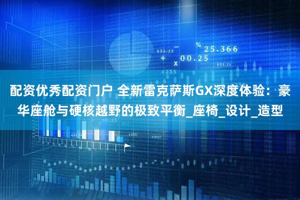 配资优秀配资门户 全新雷克萨斯GX深度体验：豪华座舱与硬核越野的极致平衡_座椅_设计_造型