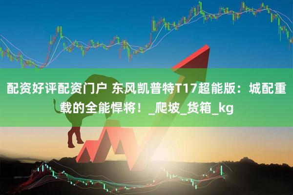 配资好评配资门户 东风凯普特T17超能版：城配重载的全能悍将！_爬坡_货箱_kg