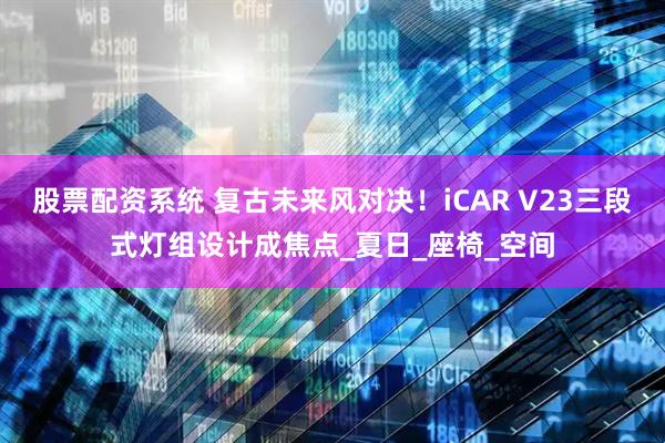 股票配资系统 复古未来风对决！iCAR V23三段式灯组设计成焦点_夏日_座椅_空间