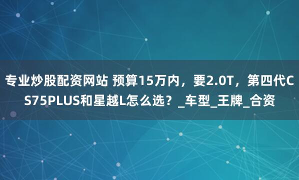 专业炒股配资网站 预算15万内，要2.0T，第四代CS75PLUS和星越L怎么选？_车型_王牌_合资