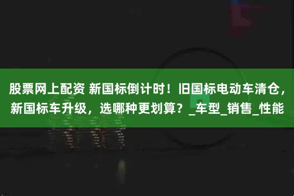 股票网上配资 新国标倒计时！旧国标电动车清仓，新国标车升级，选哪种更划算？_车型_销售_性能