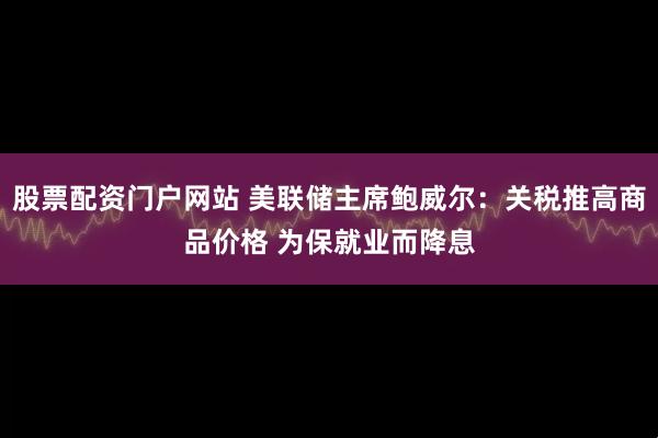 股票配资门户网站 美联储主席鲍威尔：关税推高商品价格 为保就业而降息