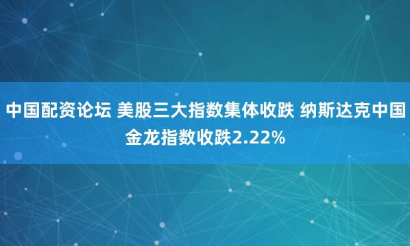 中国配资论坛 美股三大指数集体收跌 纳斯达克中国金龙指数收跌2.22%