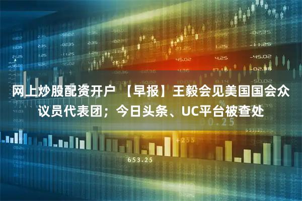 网上炒股配资开户 【早报】王毅会见美国国会众议员代表团；今日头条、UC平台被查处
